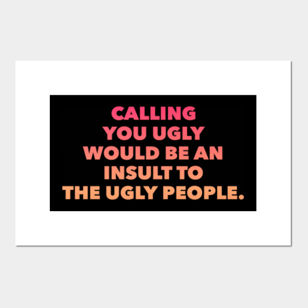 CALLING YOU UGLY WOULD BE AN INSULT TO UGLY PEOPLE